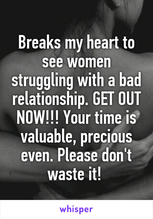 Breaks my heart to see women struggling with a bad relationship. GET OUT NOW!!! Your time is valuable, precious even. Please don't waste it! 