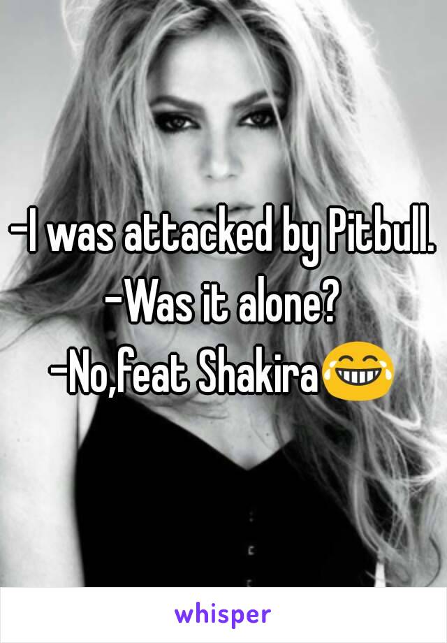 -I was attacked by Pitbull.
-Was it alone?
-No,feat Shakira😂