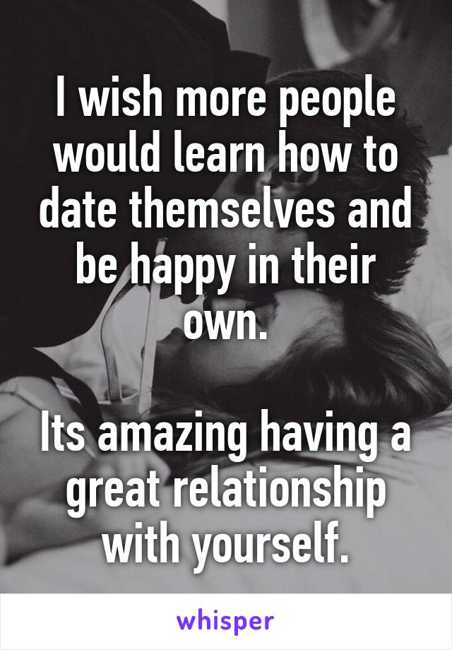 I wish more people would learn how to date themselves and be happy in their own.
 
Its amazing having a great relationship with yourself.