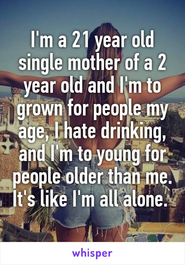 I'm a 21 year old single mother of a 2 year old and I'm to grown for people my age, I hate drinking, and I'm to young for people older than me. It's like I'm all alone.  