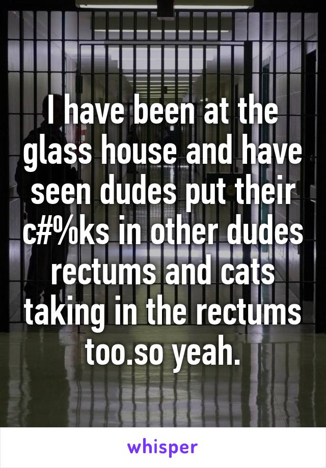 I have been at the glass house and have seen dudes put their c#%ks in other dudes rectums and cats taking in the rectums too.so yeah.