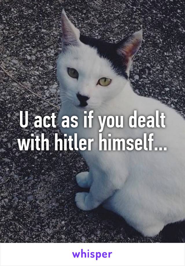 U act as if you dealt with hitler himself...