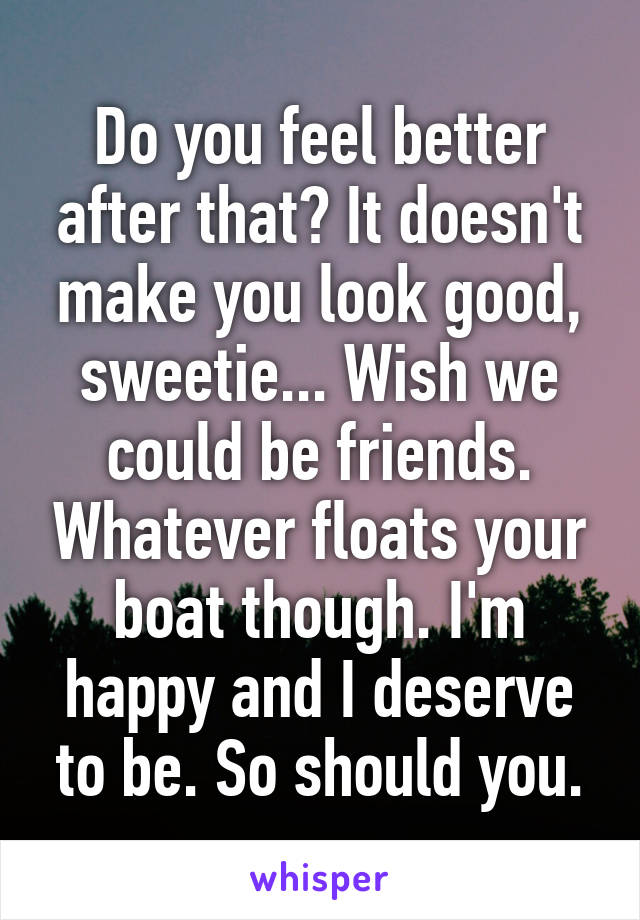 Do you feel better after that? It doesn't make you look good, sweetie... Wish we could be friends. Whatever floats your boat though. I'm happy and I deserve to be. So should you.