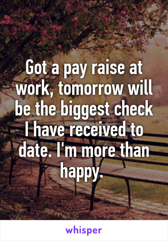 Got a pay raise at work, tomorrow will be the biggest check I have received to date. I'm more than happy. 