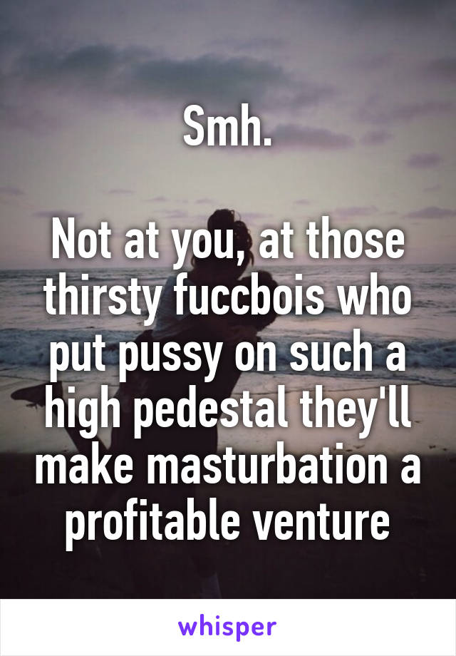 Smh.

Not at you, at those thirsty fuccbois who put pussy on such a high pedestal they'll make masturbation a profitable venture