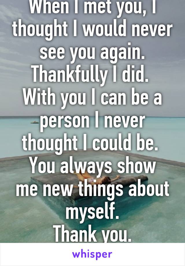 When I met you, I thought I would never see you again. Thankfully I did. 
With you I can be a person I never thought I could be. 
You always show me new things about myself.
Thank you.
