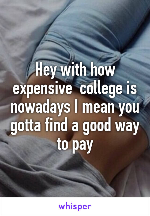 Hey with how expensive  college is nowadays I mean you gotta find a good way to pay