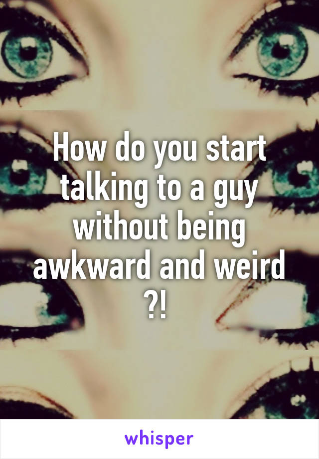 How do you start talking to a guy without being awkward and weird ?! 