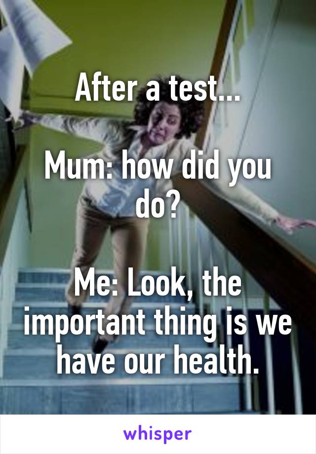 After a test...

Mum: how did you do?

Me: Look, the important thing is we have our health.