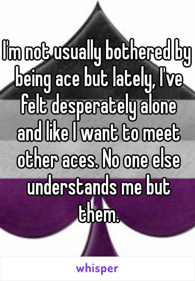 I'm not usually bothered by being ace but lately, I've felt desperately alone and like I want to meet other aces. No one else understands me but them.