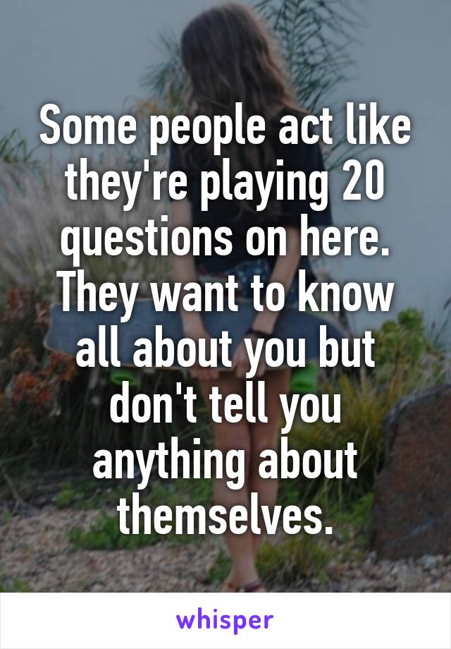 Some people act like they're playing 20 questions on here. They want to know all about you but don't tell you anything about themselves.