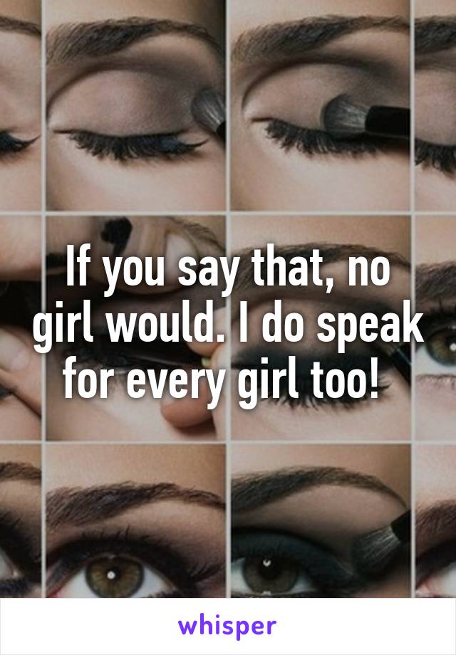 If you say that, no girl would. I do speak for every girl too! 