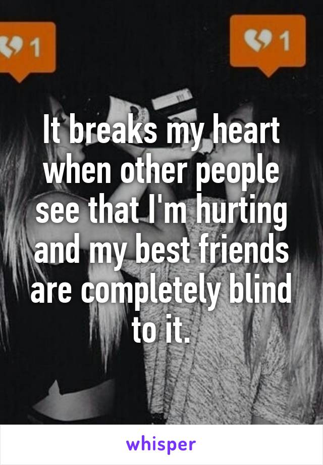 It breaks my heart when other people see that I'm hurting and my best friends are completely blind to it.