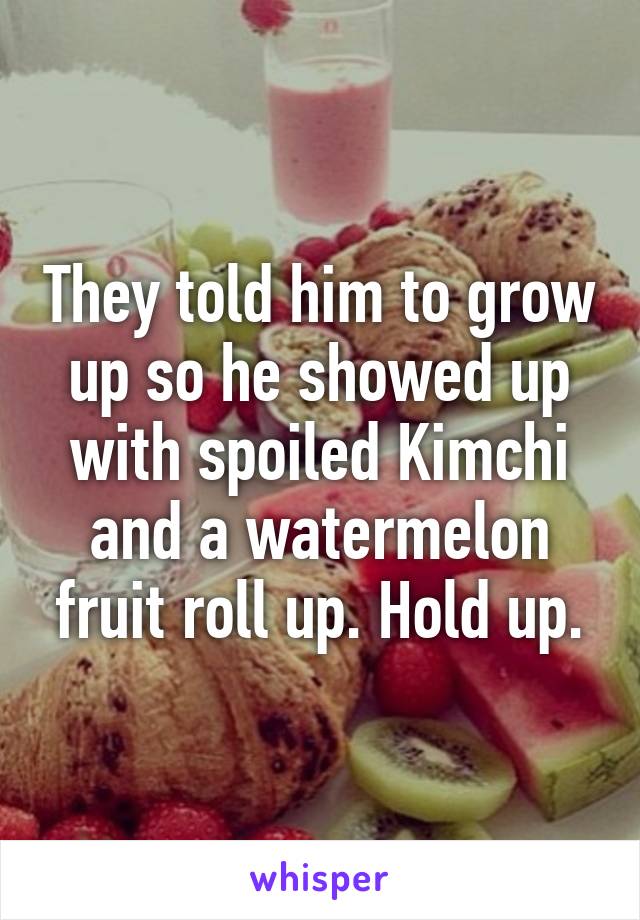 They told him to grow up so he showed up with spoiled Kimchi and a watermelon fruit roll up. Hold up.