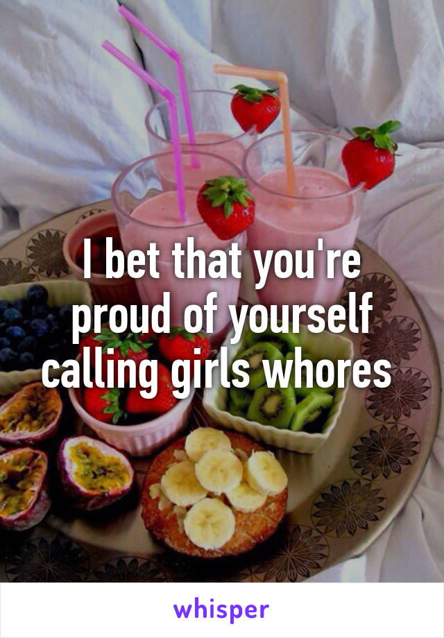 I bet that you're proud of yourself calling girls whores 