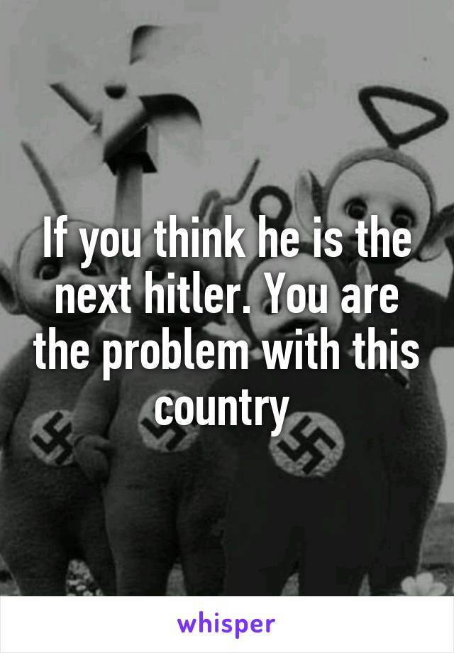 If you think he is the next hitler. You are the problem with this country 