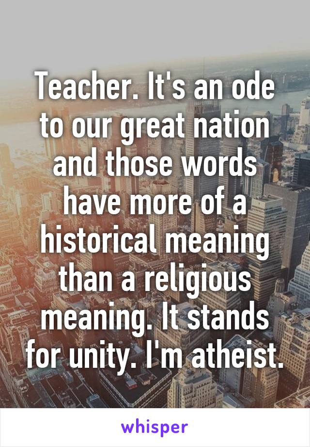 Teacher. It's an ode to our great nation and those words have more of a historical meaning than a religious meaning. It stands for unity. I'm atheist.