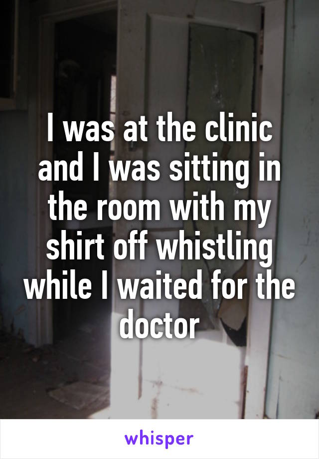 I was at the clinic and I was sitting in the room with my shirt off whistling while I waited for the doctor