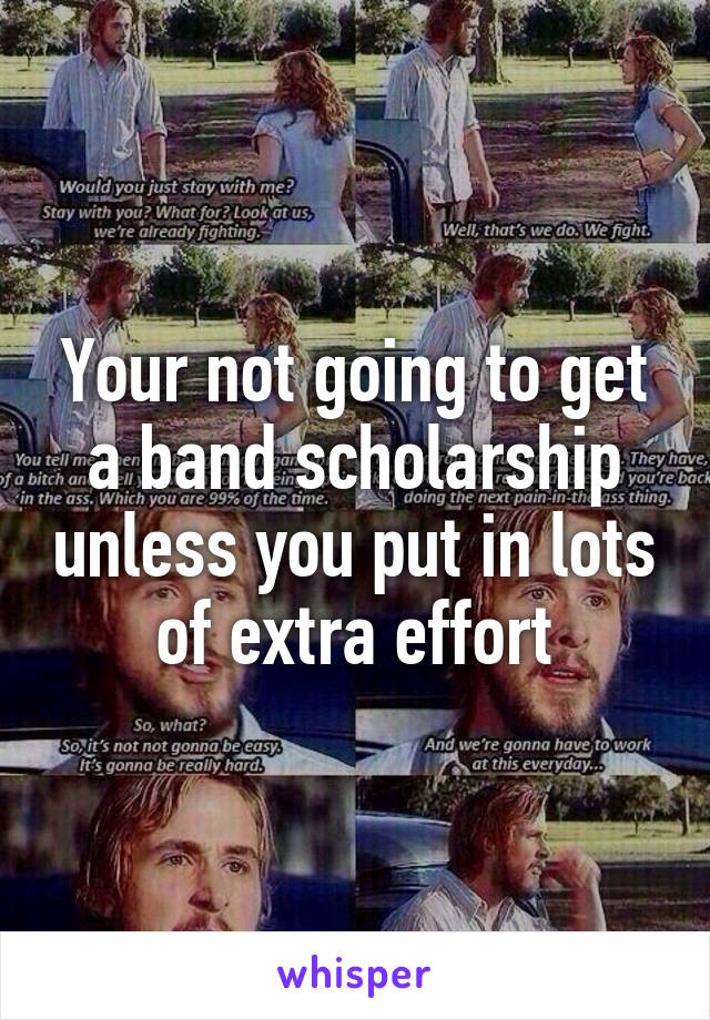 Your not going to get a band scholarship unless you put in lots of extra effort