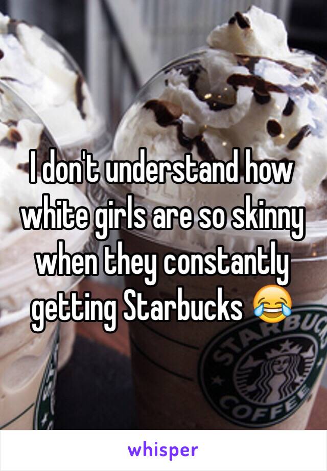 I don't understand how white girls are so skinny when they constantly getting Starbucks 😂