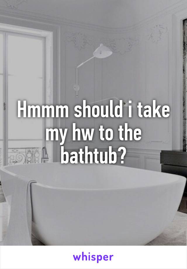 Hmmm should i take my hw to the bathtub?