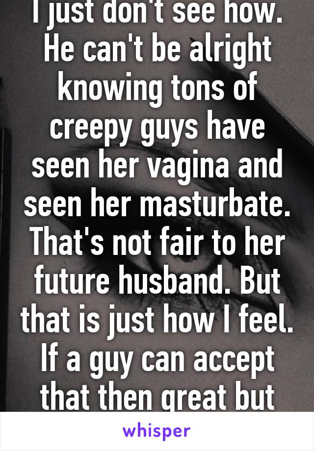 I just don't see how. He can't be alright knowing tons of creepy guys have seen her vagina and seen her masturbate. That's not fair to her future husband. But that is just how I feel. If a guy can accept that then great but it's bad in my eyes  