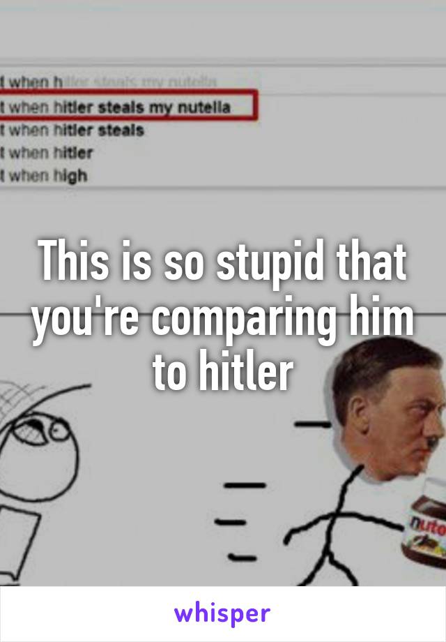 This is so stupid that you're comparing him to hitler