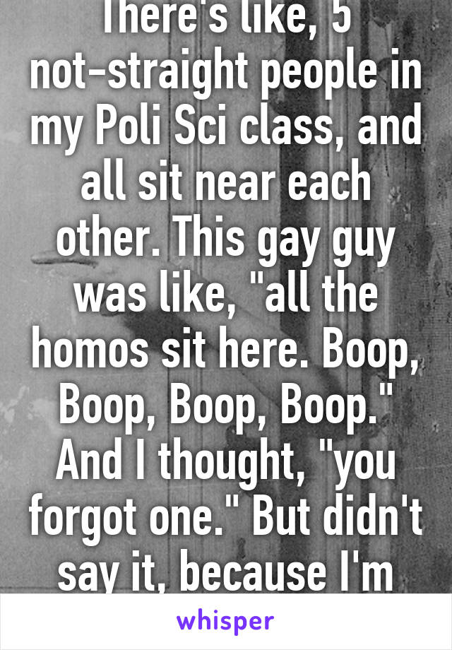 There's like, 5 not-straight people in my Poli Sci class, and all sit near each other. This gay guy was like, "all the homos sit here. Boop, Boop, Boop, Boop." And I thought, "you forgot one." But didn't say it, because I'm not out.