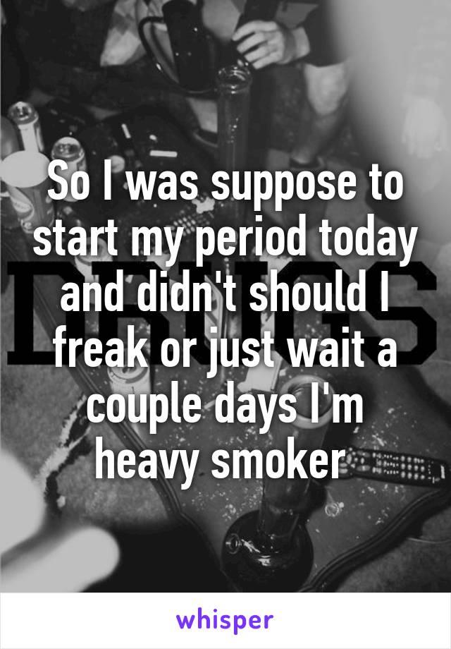 So I was suppose to start my period today and didn't should I freak or just wait a couple days I'm heavy smoker 