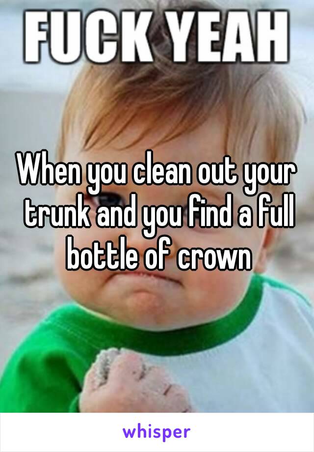 When you clean out your trunk and you find a full bottle of crown