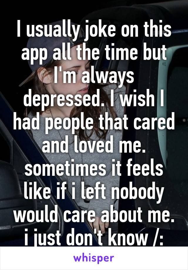 I usually joke on this app all the time but I'm always depressed. I wish I had people that cared and loved me. sometimes it feels like if i left nobody would care about me. i just don't know /: