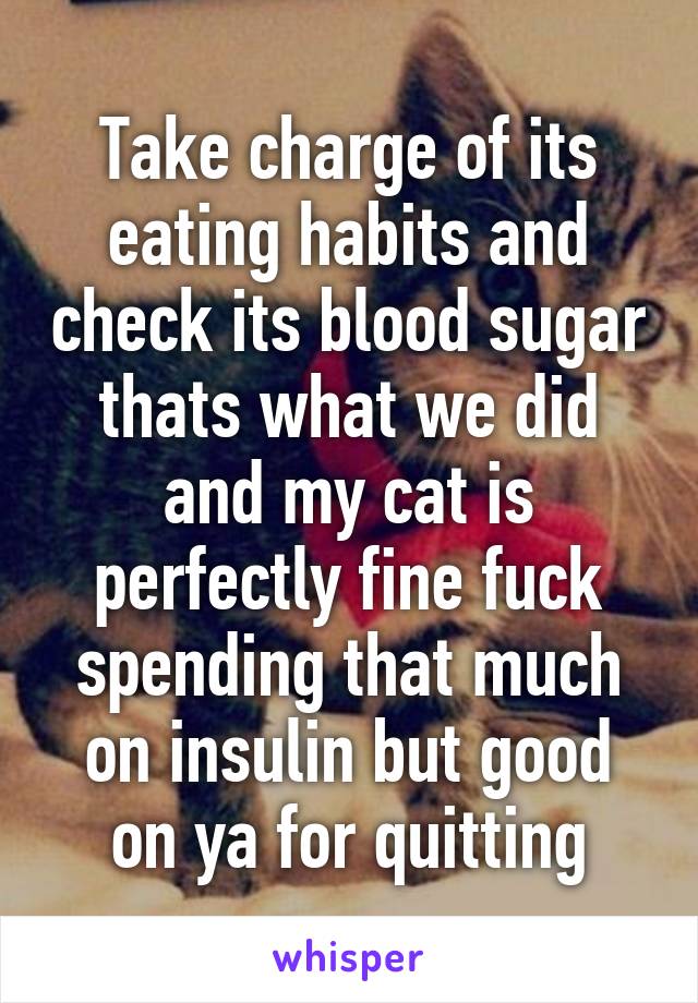 Take charge of its eating habits and check its blood sugar thats what we did and my cat is perfectly fine fuck spending that much on insulin but good on ya for quitting