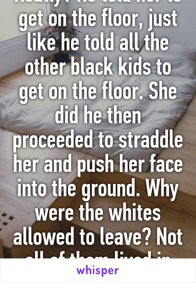 Really? He told her to get on the floor, just like he told all the other black kids to get on the floor. She did he then proceeded to straddle her and push her face into the ground. Why were the whites allowed to leave? Not all of them lived in that community. 