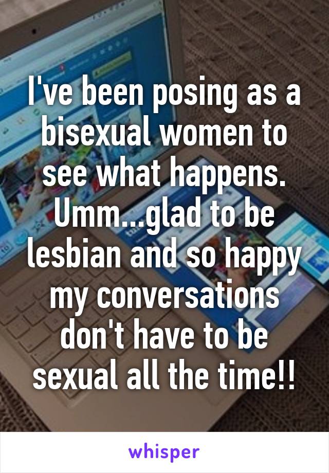 I've been posing as a bisexual women to see what happens. Umm...glad to be lesbian and so happy my conversations don't have to be sexual all the time!!