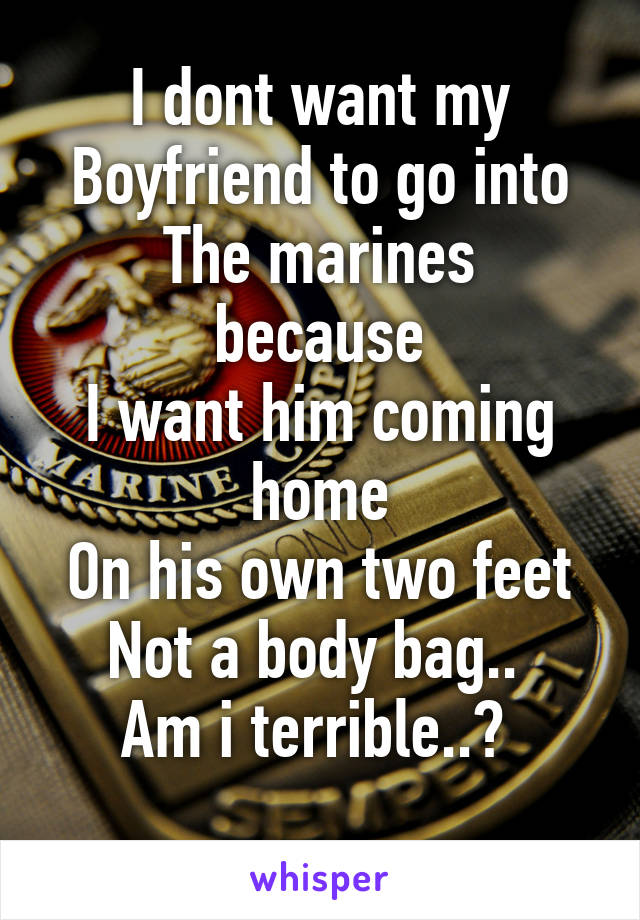 I dont want my
Boyfriend to go into
The marines because
I want him coming home
On his own two feet
Not a body bag.. 
Am i terrible..? 
