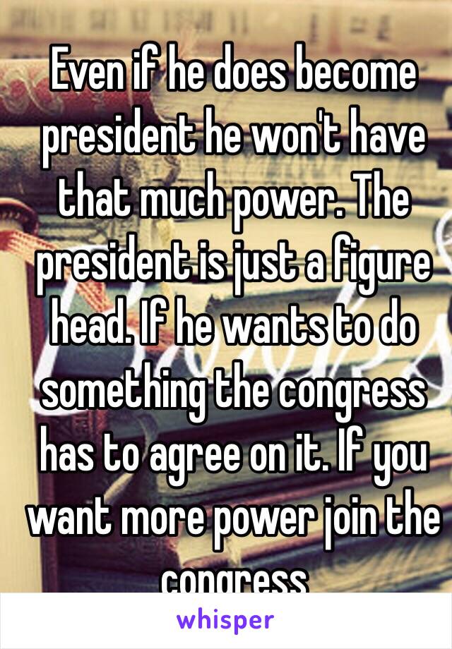 Even if he does become president he won't have that much power. The president is just a figure head. If he wants to do something the congress has to agree on it. If you want more power join the congress 