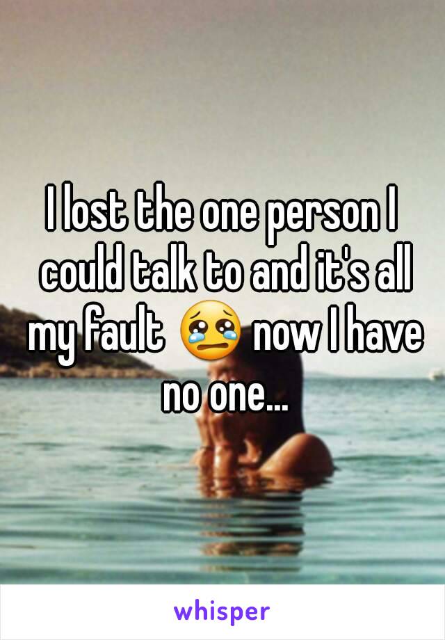 I lost the one person I could talk to and it's all my fault 😢 now I have no one...