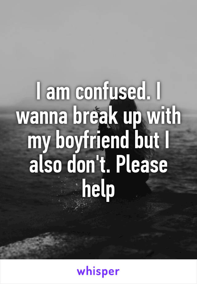 I am confused. I wanna break up with my boyfriend but I also don't. Please help