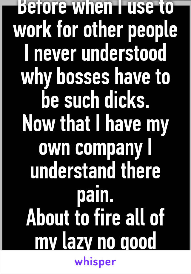 Before when I use to work for other people I never understood why bosses have to be such dicks.
Now that I have my own company I understand there pain.
About to fire all of my lazy no good employees.