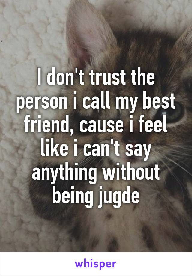 I don't trust the person i call my best friend, cause i feel like i can't say anything without being jugde