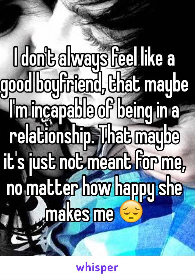 I don't always feel like a good boyfriend, that maybe I'm incapable of being in a relationship. That maybe it's just not meant for me, no matter how happy she makes me 😔