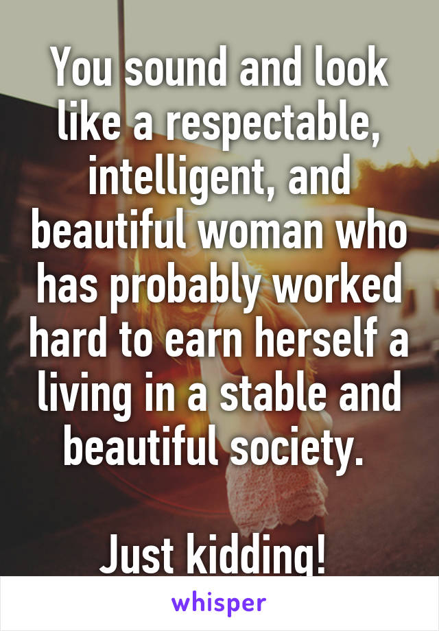 You sound and look like a respectable, intelligent, and beautiful woman who has probably worked hard to earn herself a living in a stable and beautiful society. 

Just kidding! 