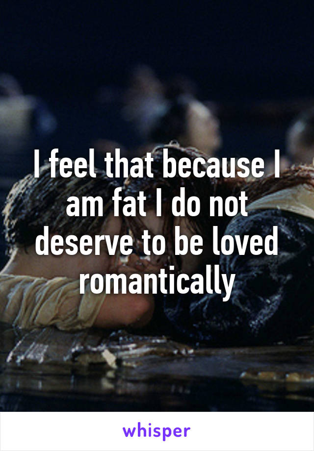 I feel that because I am fat I do not deserve to be loved romantically