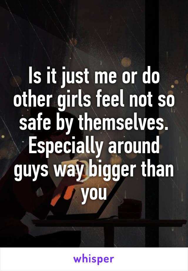 Is it just me or do other girls feel not so safe by themselves. Especially around guys way bigger than you