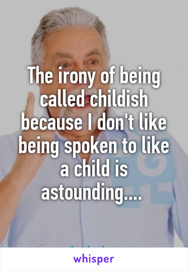 The irony of being called childish because I don't like being spoken to like a child is astounding.... 