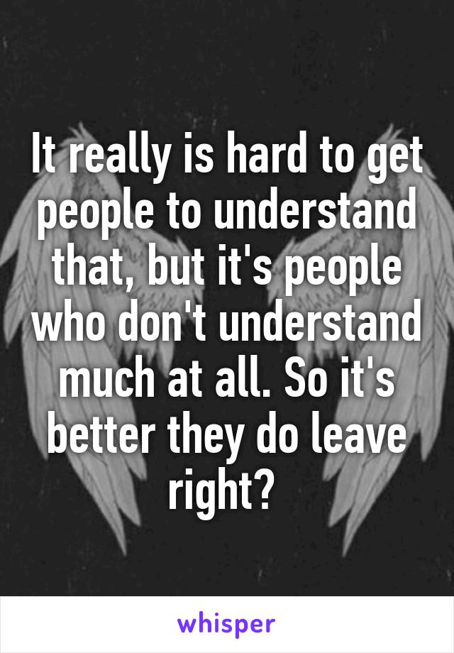 It really is hard to get people to understand that, but it's people who don't understand much at all. So it's better they do leave right? 