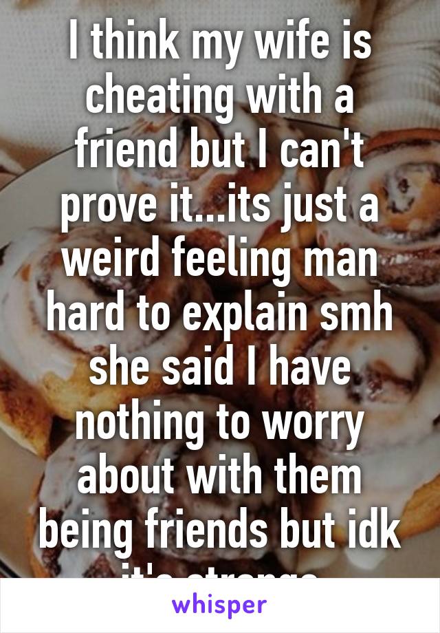 I think my wife is cheating with a friend but I can't prove it...its just a weird feeling man hard to explain smh she said I have nothing to worry about with them being friends but idk it's strange