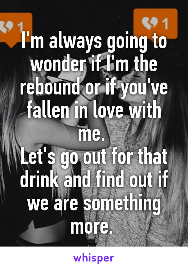 I'm always going to wonder if I'm the rebound or if you've fallen in love with me. 
Let's go out for that drink and find out if we are something more. 