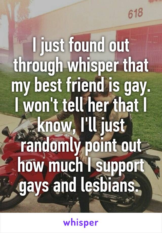 I just found out through whisper that my best friend is gay. I won't tell her that I know, I'll just randomly point out how much I support gays and lesbians. 