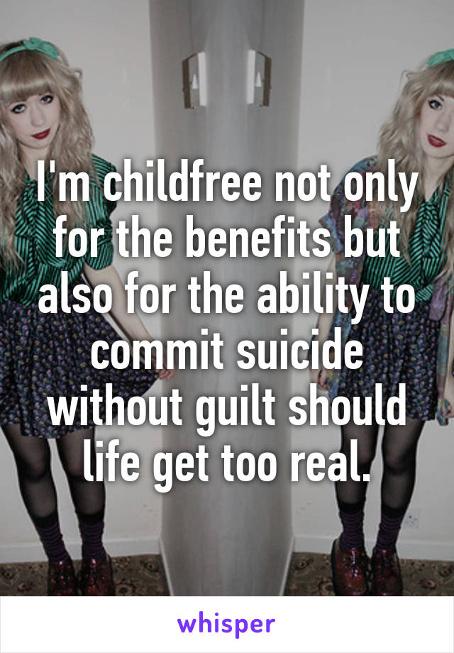 I'm childfree not only for the benefits but also for the ability to commit suicide without guilt should life get too real.